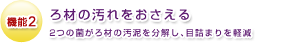 機能2 ろ材の汚れをおさえる 2つの菌がろ材の汚泥を分解し、目詰まりを軽減