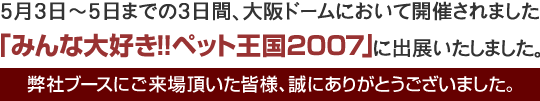 5月3日~5日までの3日間、大阪ドームにおいて開催されました、「みんな大好き!!ペット王国2007」に出展いたしました。弊社ブースにご来場頂いた皆様、誠にありがとうございました。