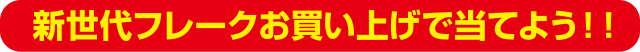 新世代フレークお買い上げで当てよう！！