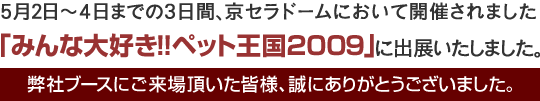 5月2日～4日までの3日間、京セラドームにおいて開催されました、「みんな大好き！！ペット王国2009」に出展いたしました。弊社ブースにご来場頂いた皆様、誠にありがとうございました。