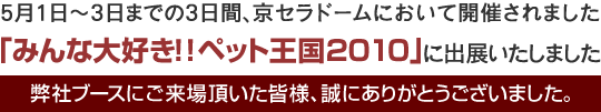 5月1日～3日までの3日間、京セラドームにおいて開催されました、「みんな大好き！！ペット王国2010」に出展いたしました。弊社ブースにご来場頂いた皆様、誠にありがとうございました。